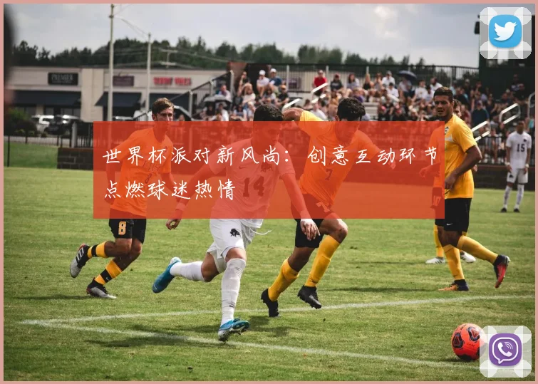 世界杯派对新风尚：创意互动环节点燃球迷热情